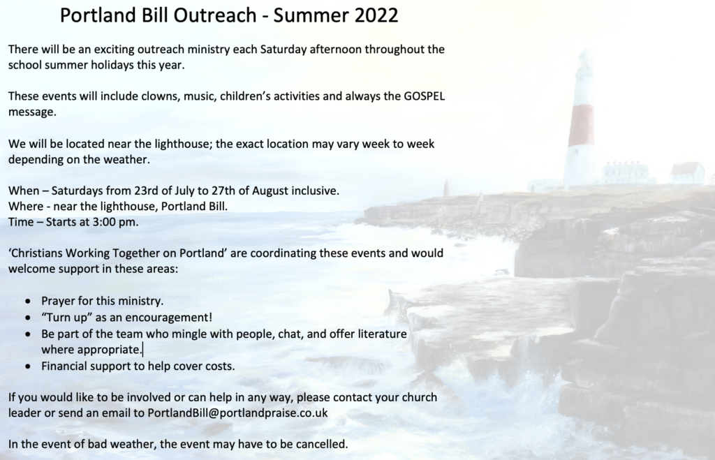 There will be an exciting outreach ministry each Saturday afternoon throughout the school summer holidays this year.

These events will include clowns, music, children’s activities and always the GOSPEL message.

We will be located near the lighthouse; the exact location may vary week to week depending on the weather.

When – Saturdays from 23rd of July to 27th of August inclusive.
Where - near the lighthouse, Portland Bill.
Time – Starts at 3:00 pm.

‘Christians Working Together on Portland’ are coordinating these events and would welcome support in these areas:

•	Prayer for this ministry.
•	“Turn up” as an encouragement!
•	Be part of the team who mingle with people, chat, and offer literature 
where appropriate.
•	Financial support to help cover costs.

If you would like to be involved or can help in any way, please contact your church leader or send an email to PortlandBill@portlandpraise.co.uk ‬

In the event of bad weather, the event may have to be cancelled.
